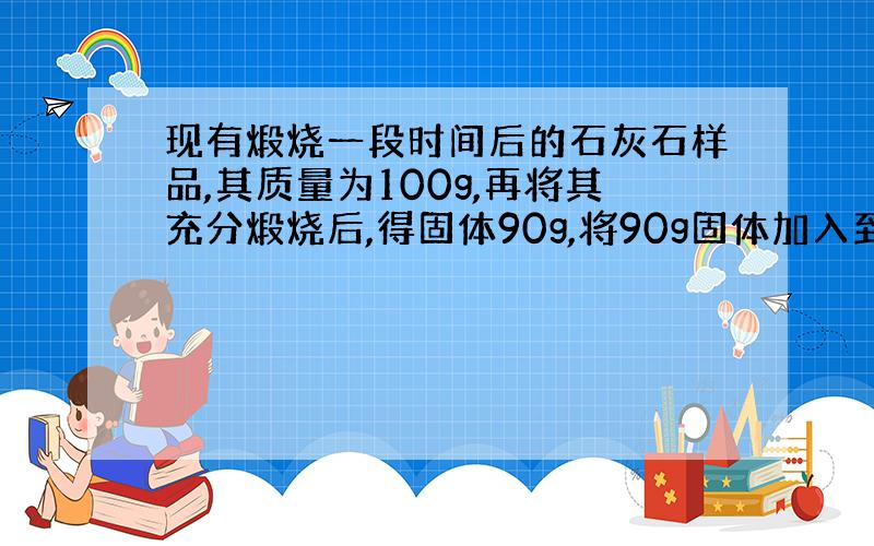 现有煅烧一段时间后的石灰石样品,其质量为100g,再将其充分煅烧后,得固体90g,将90g固体加入到足量的稀盐