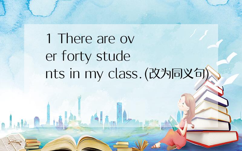 1 There are over forty students in my class.(改为同义句)