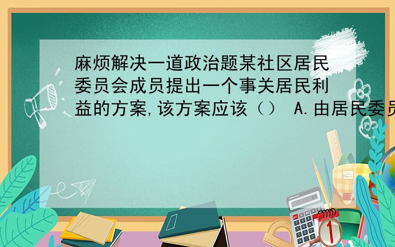 麻烦解决一道政治题某社区居民委员会成员提出一个事关居民利益的方案,该方案应该（） A.由居民委员会讨论决定B.提请居民会