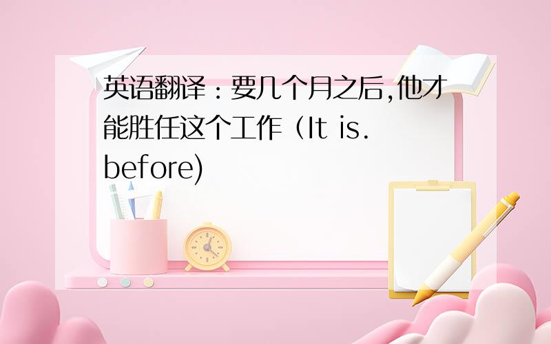 英语翻译：要几个月之后,他才能胜任这个工作（It is.before)