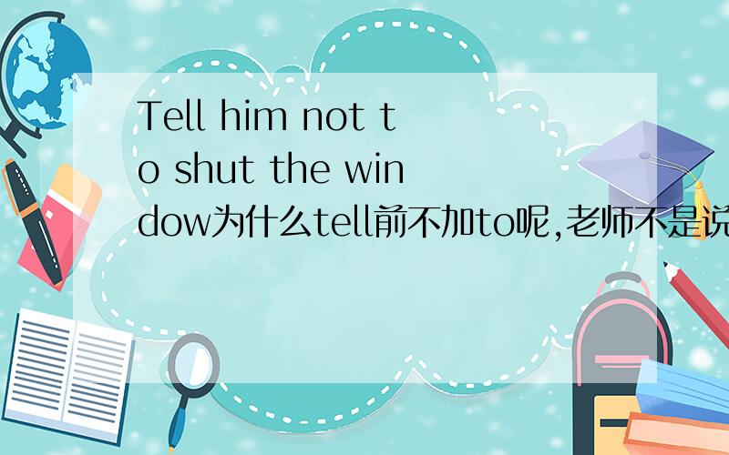 Tell him not to shut the window为什么tell前不加to呢,老师不是说动词做主语要改成不定