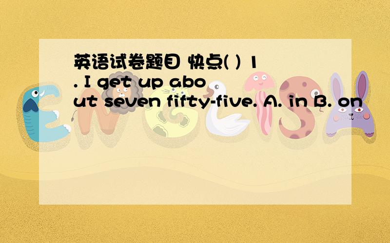 英语试卷题目 快点( ) 1. I get up about seven fifty-five. A. in B. on