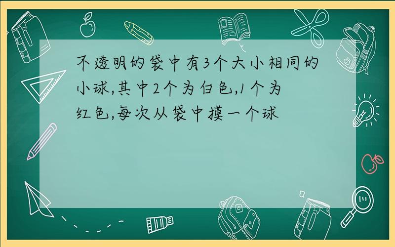 不透明的袋中有3个大小相同的小球,其中2个为白色,1个为红色,每次从袋中摸一个球