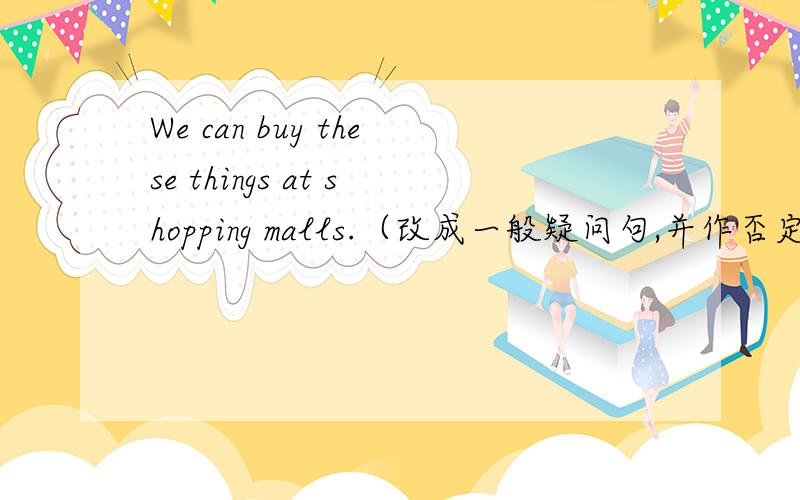 We can buy these things at shopping malls.（改成一般疑问句,并作否定回答）