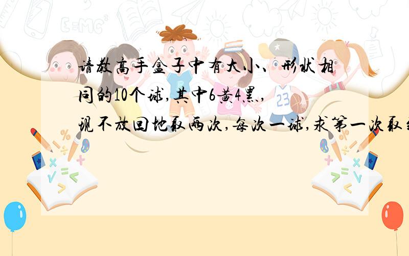 请教高手盒子中有大小、形状相同的10个球,其中6黄4黑,现不放回地取两次,每次一球,求第一次取到的是黄