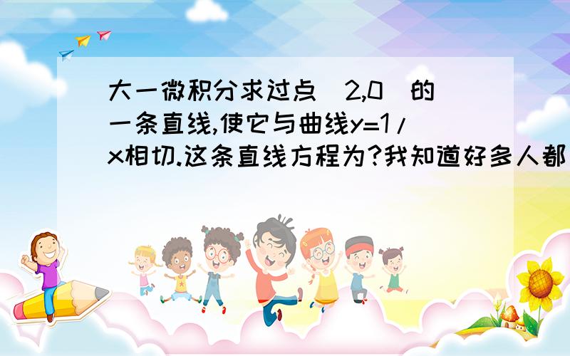 大一微积分求过点（2,0）的一条直线,使它与曲线y=1/x相切.这条直线方程为?我知道好多人都问过...但是我看试卷答案