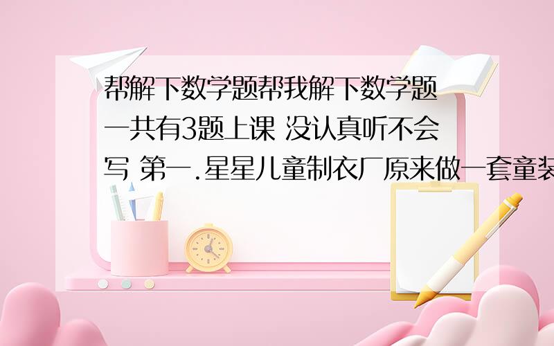 帮解下数学题帮我解下数学题 一共有3题上课 没认真听不会写 第一.星星儿童制衣厂原来做一套童装需要1.8不料,后来改进了