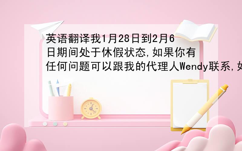 英语翻译我1月28日到2月6日期间处于休假状态,如果你有任何问题可以跟我的代理人Wendy联系,如果需要跟我本人联系请拨