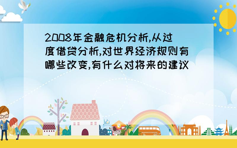 2008年金融危机分析,从过度借贷分析,对世界经济规则有哪些改变,有什么对将来的建议