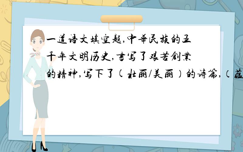 一道语文填空题,中华民族的五千年文明历史,书写了艰苦创业的精神,写下了(壮丽/美丽）的诗篇,（蕴含、蕴藏）了巨大的能量.