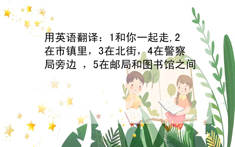 用英语翻译：1和你一起走,2在市镇里，3在北街，4在警察局旁边 ，5在邮局和图书馆之间