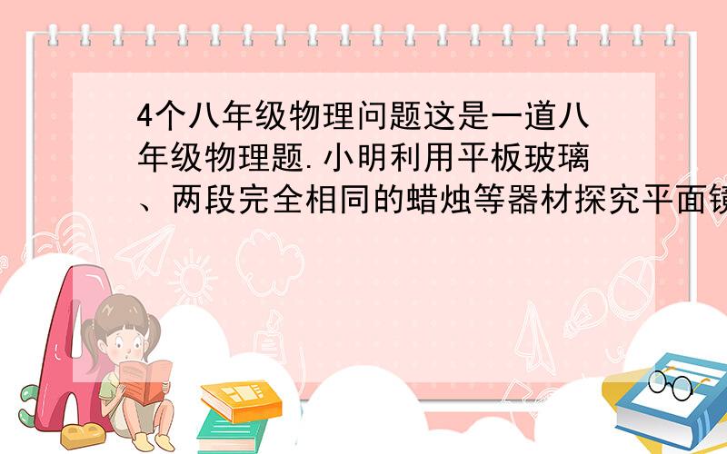 4个八年级物理问题这是一道八年级物理题.小明利用平板玻璃、两段完全相同的蜡烛等器材探究平面镜成像的特点.1.选用玻璃板的