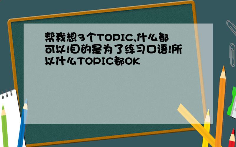 帮我想3个TOPIC,什么都可以!目的是为了练习口语!所以什么TOPIC都OK