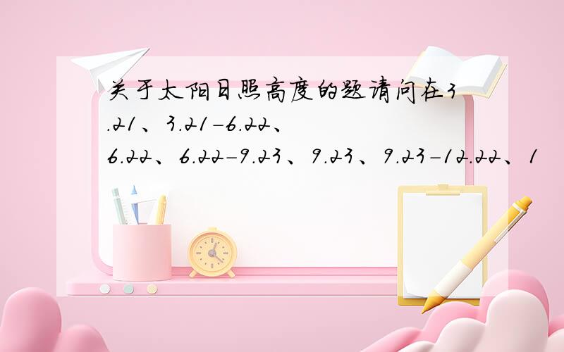 关于太阳日照高度的题请问在3.21、3.21-6.22、6.22、6.22-9.23、9.23、9.23-12.22、1