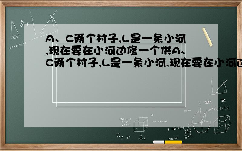 A、C两个村子,L是一条小河,现在要在小河边修一个供A、C两个村子,L是一条小河,现在要在小河边修一个供