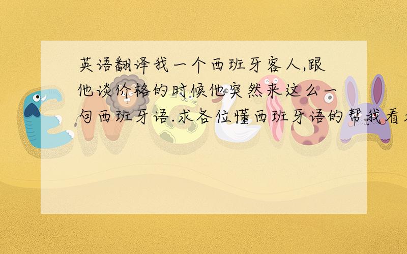 英语翻译我一个西班牙客人,跟他谈价格的时候他突然来这么一句西班牙语.求各位懂西班牙语的帮我看看最后一句是不是在骂人.不要