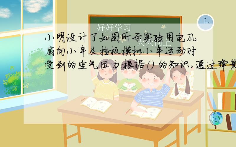 小明设计了如图所示实验用电风扇向小车及挡板模拟小车运动时受到的空气阻力.根据（） 的知识,通过弹簧测