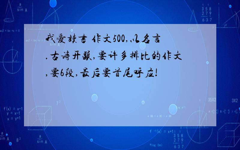 我爱读书 作文500,以名言.古诗开头,要许多排比的作文,要6段,最后要首尾呼应!