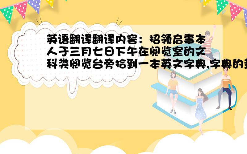 英语翻译翻译内容：招领启事本人于三月七日下午在阅览室的文科类阅览台旁拾到一本英文字典,字典的封面上有涂鸦.希望失主尽快与