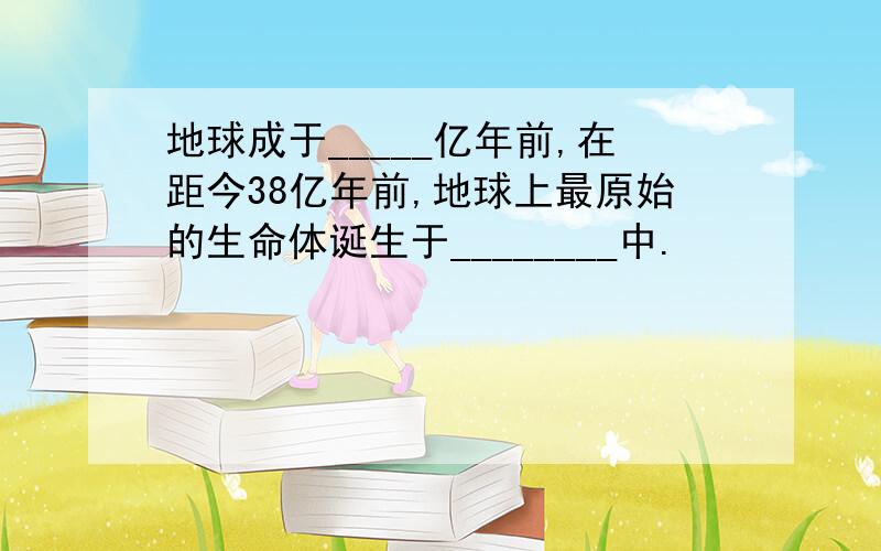 地球成于_____亿年前,在距今38亿年前,地球上最原始的生命体诞生于________中.