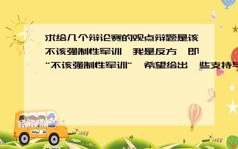 求给几个辩论赛的观点辩题是该不该强制性军训,我是反方,即“不该强制性军训”,希望给出一些支持与反对的理由,双方的都要哦谢