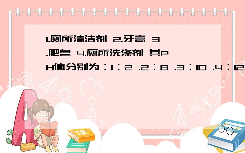 1.厕所清洁剂 2.牙膏 3.肥皂 4.厕所洗涤剂 其PH值分别为：1：2 .2：8 .3：10 .4：12 .