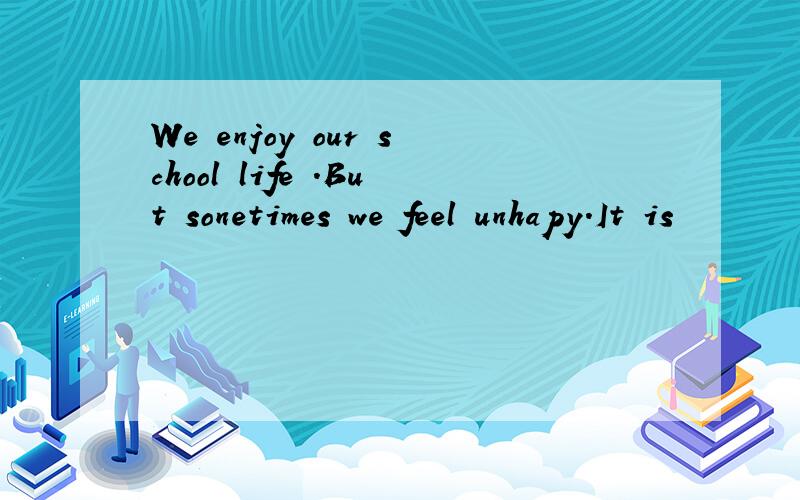 We enjoy our school life .But sonetimes we feel unhapy.It is