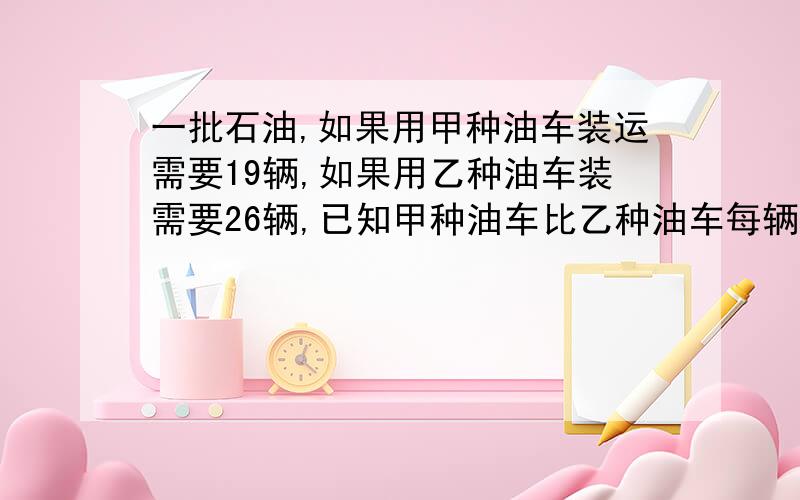 一批石油,如果用甲种油车装运需要19辆,如果用乙种油车装需要26辆,已知甲种油车比乙种油车每辆多装3吨,求这批石油重多少