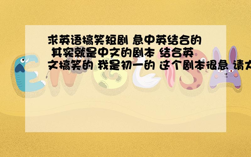 求英语搞笑短剧 急中英结合的 其实就是中文的剧本 结合英文搞笑的 我是初一的 这个剧本很急 请大家多多分享好剧本