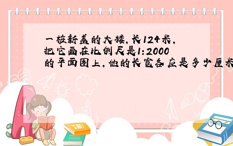 一桩新盖的大楼,长124米,把它画在比例尺是1:2000的平面图上,他的长宽各应是多少厘米?要具体算式