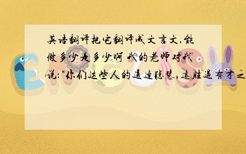 英语翻译把它翻译成文言文,能做多少是多少啊 我的老师对我说：“你们这些人的通达聪慧,远胜过有才之人.只是志向不坚定罢了,