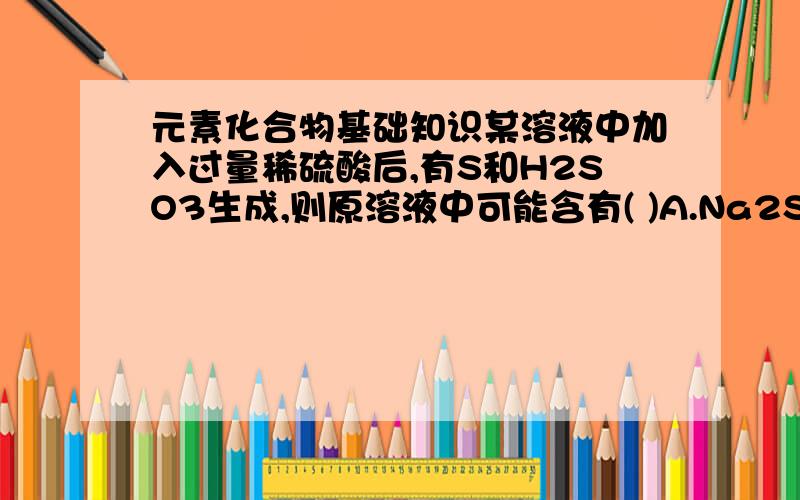 元素化合物基础知识某溶液中加入过量稀硫酸后,有S和H2SO3生成,则原溶液中可能含有( )A.Na2S2O3B.Na2S