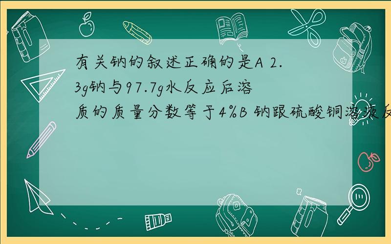 有关钠的叙述正确的是A 2.3g钠与97.7g水反应后溶质的质量分数等于4%B 钠跟硫酸铜溶液反应生成的蓝色沉淀上有时出