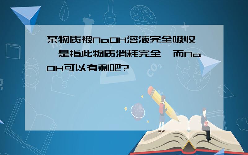 某物质被NaOH溶液完全吸收,是指此物质消耗完全,而NaOH可以有剩吧?