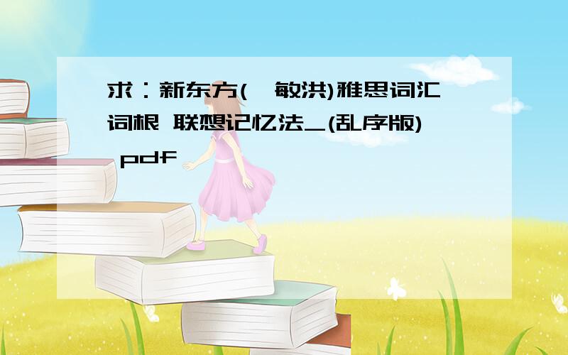 求：新东方(俞敏洪)雅思词汇词根 联想记忆法_(乱序版) pdf,