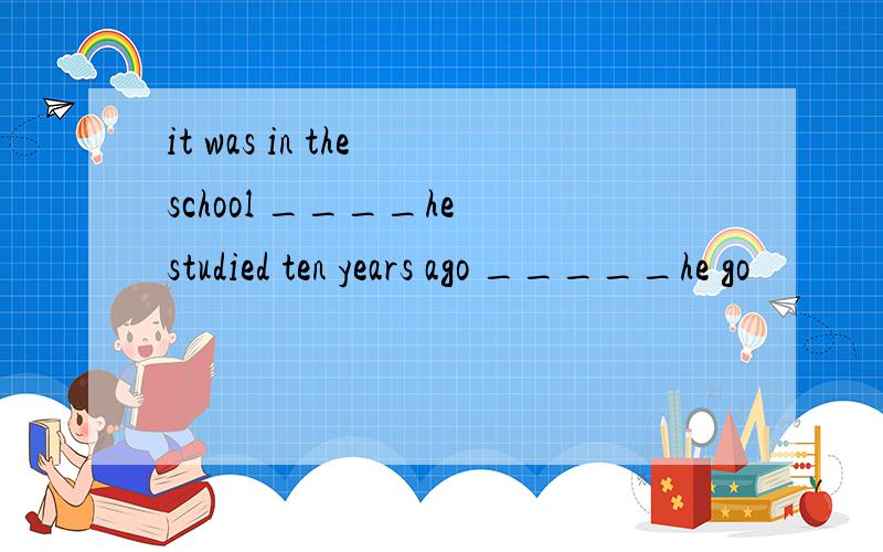 it was in the school ____he studied ten years ago _____he go