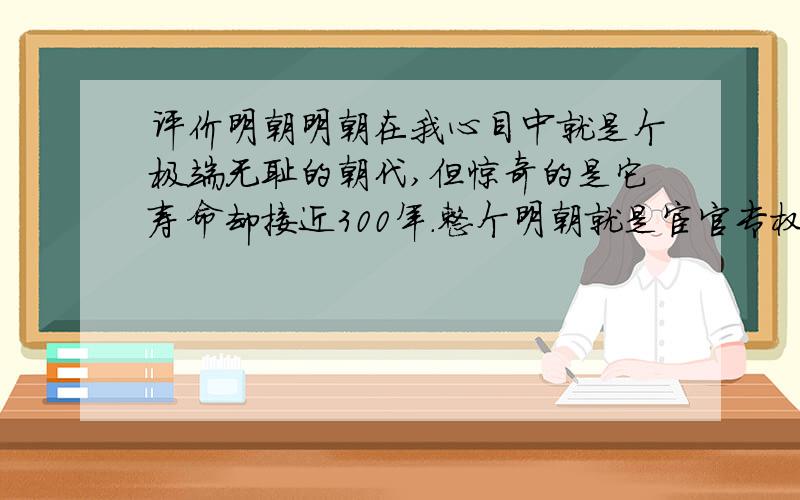 评价明朝明朝在我心目中就是个极端无耻的朝代,但惊奇的是它寿命却接近300年.整个明朝就是宦官专权（这点始终彻头彻尾）,奸