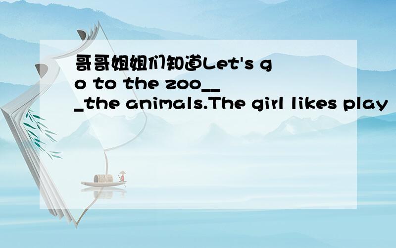 哥哥姐姐们知道Let's go to the zoo___the animals.The girl likes play