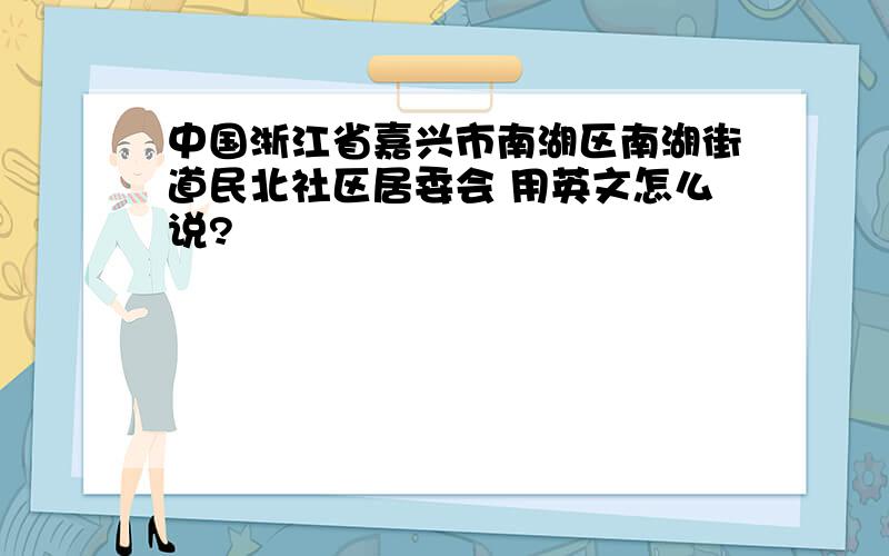 中国浙江省嘉兴市南湖区南湖街道民北社区居委会 用英文怎么说?