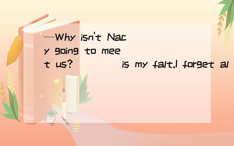 —Why isn't Nacy going to meet us?__( )is my falt.I forget al