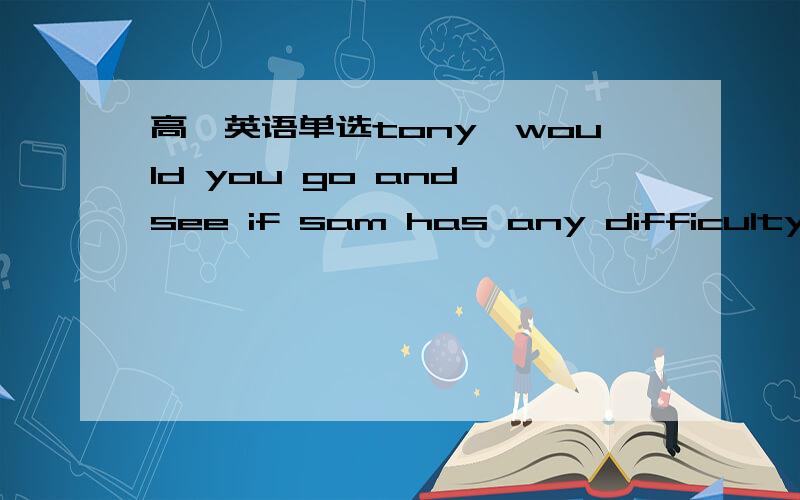 高一英语单选tony,would you go and see if sam has any difficulty( )