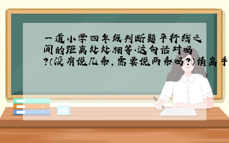 一道小学四年级判断题平行线之间的距离处处相等.这句话对吗?（没有说几条,需要说两条吗?）请高手给出详细理由,谢了!