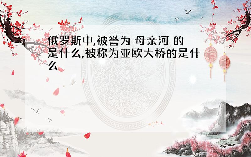 俄罗斯中,被誉为 母亲河 的是什么,被称为亚欧大桥的是什么