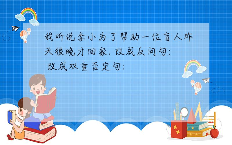 我听说李小为了帮助一位盲人昨天很晚才回家. 改成反问句: 改成双重否定句: