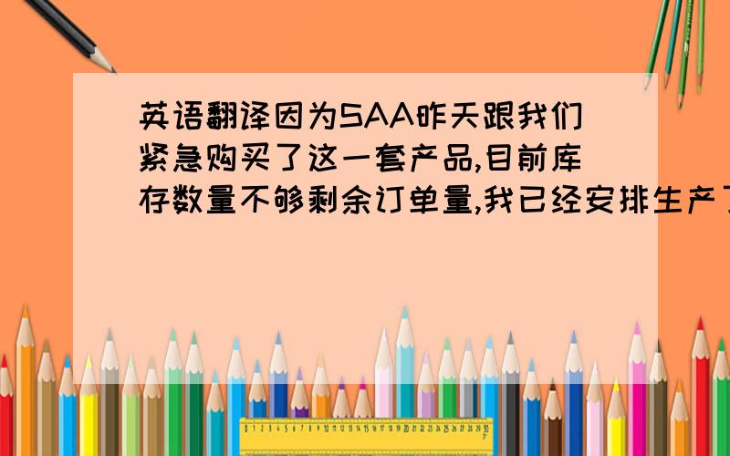 英语翻译因为SAA昨天跟我们紧急购买了这一套产品,目前库存数量不够剩余订单量,我已经安排生产了,能否下周一一起发出用我们