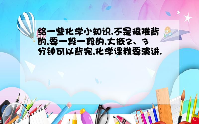 给一些化学小知识.不是很难背的,要一段一段的,大概2、3分钟可以背完,化学课我要演讲.