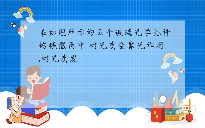 在如图所示的五个玻璃光学元件的横截面中 对光有会聚光作用,对光有发