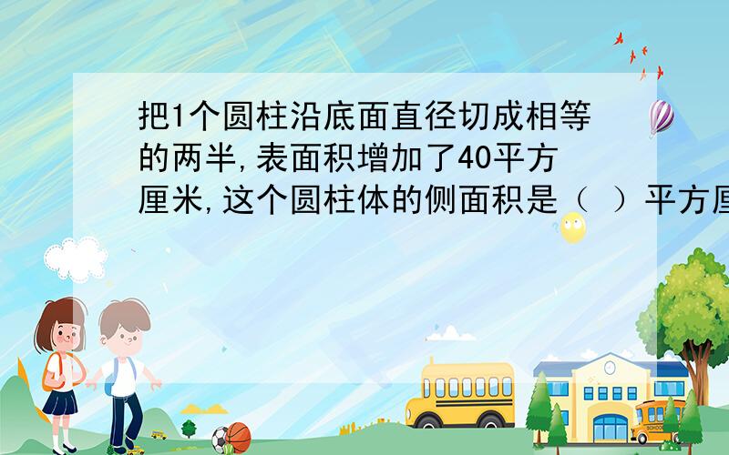 把1个圆柱沿底面直径切成相等的两半,表面积增加了40平方厘米,这个圆柱体的侧面积是（ ）平方厘米