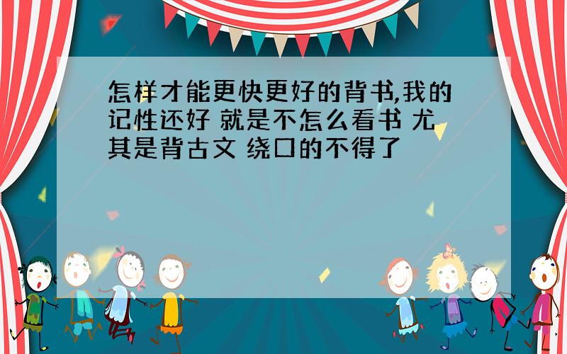 怎样才能更快更好的背书,我的记性还好 就是不怎么看书 尤其是背古文 绕口的不得了