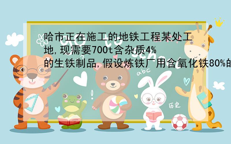 哈市正在施工的地铁工程某处工地,现需要700t含杂质4%的生铁制品,假设炼铁厂用含氧化铁80%的赤铁矿来炼制这些生铁,在